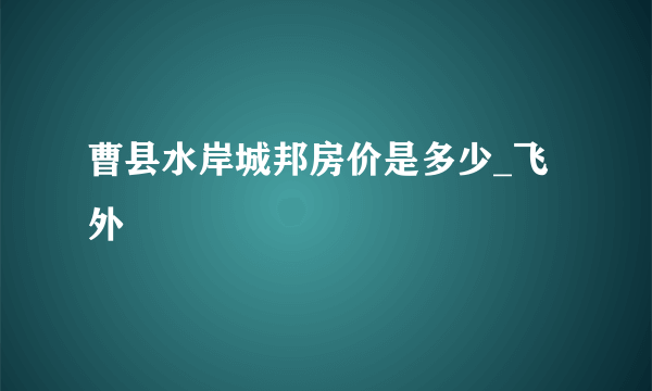 曹县水岸城邦房价是多少_飞外