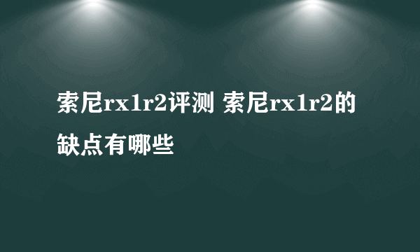 索尼rx1r2评测 索尼rx1r2的缺点有哪些