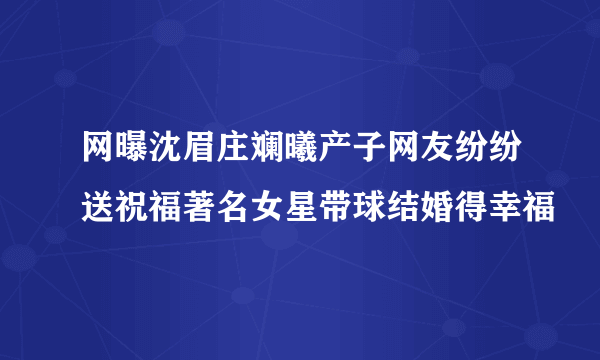 网曝沈眉庄斓曦产子网友纷纷送祝福著名女星带球结婚得幸福