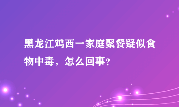 黑龙江鸡西一家庭聚餐疑似食物中毒，怎么回事？