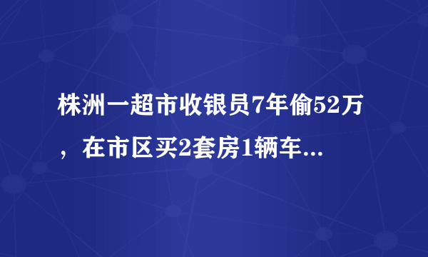 株洲一超市收银员7年偷52万，在市区买2套房1辆车，这事你怎么看？