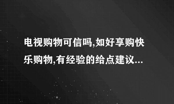 电视购物可信吗,如好享购快乐购物,有经验的给点建议吧,谢谢