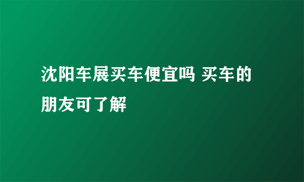 沈阳车展买车便宜吗 买车的朋友可了解