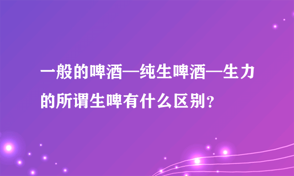 一般的啤酒—纯生啤酒—生力的所谓生啤有什么区别？