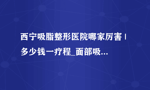 西宁吸脂整形医院哪家厉害 | 多少钱一疗程_面部吸脂要做几次才能DD较好的效果