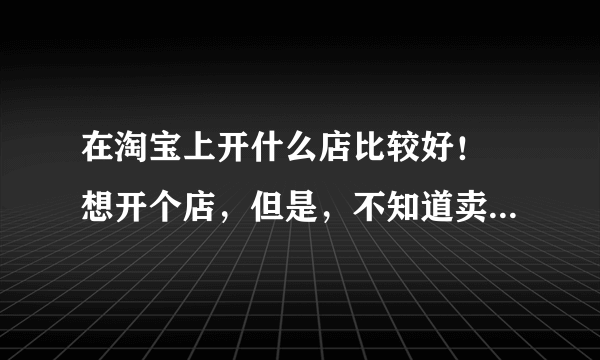 在淘宝上开什么店比较好！ 想开个店，但是，不知道卖什么东西比较好？