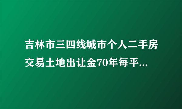 吉林市三四线城市个人二手房交易土地出让金70年每平米多少钱？