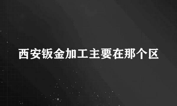 西安钣金加工主要在那个区