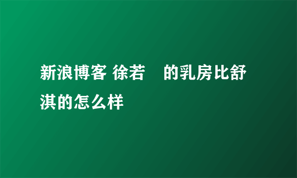 新浪博客 徐若瑄的乳房比舒淇的怎么样