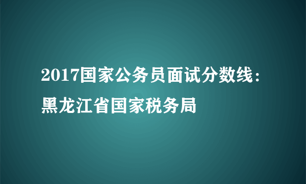 2017国家公务员面试分数线：黑龙江省国家税务局