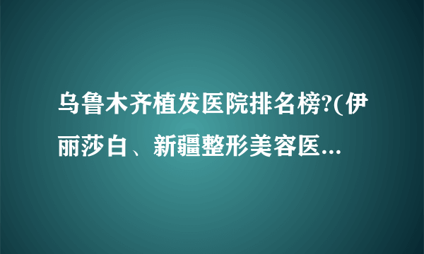 乌鲁木齐植发医院排名榜?(伊丽莎白、新疆整形美容医院、星范)在列