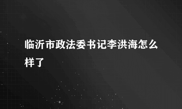 临沂市政法委书记李洪海怎么样了