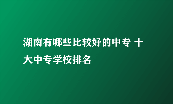 湖南有哪些比较好的中专 十大中专学校排名