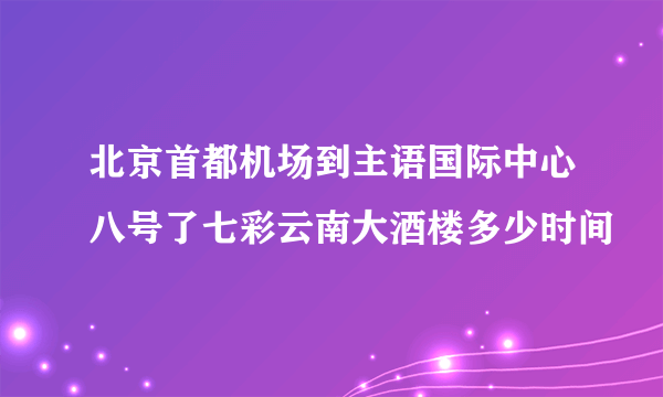 北京首都机场到主语国际中心八号了七彩云南大酒楼多少时间