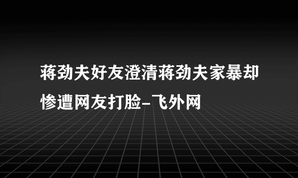 蒋劲夫好友澄清蒋劲夫家暴却惨遭网友打脸-飞外网