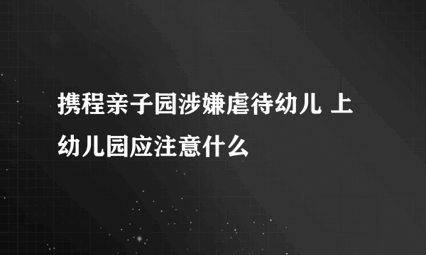 携程亲子园涉嫌虐待幼儿 上幼儿园应注意什么