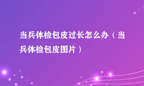 当兵体检包皮过长怎么办（当兵体检包皮图片）