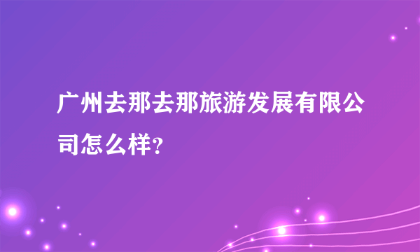 广州去那去那旅游发展有限公司怎么样？