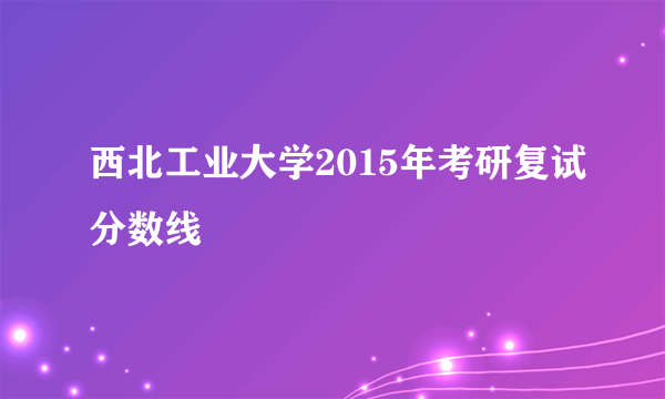 西北工业大学2015年考研复试分数线