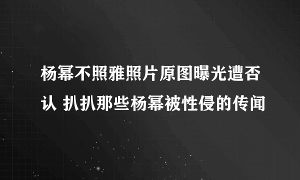 杨幂不照雅照片原图曝光遭否认 扒扒那些杨幂被性侵的传闻