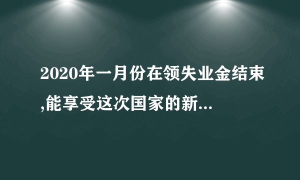 2020年一月份在领失业金结束,能享受这次国家的新政策吗？