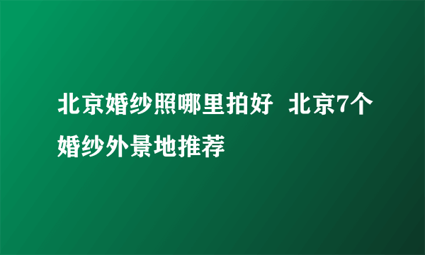 北京婚纱照哪里拍好  北京7个婚纱外景地推荐