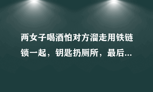 两女子喝酒怕对方溜走用铁链锁一起，钥匙扔厕所，最后是如何脱困的？