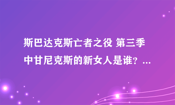 斯巴达克斯亡者之役 第三季中甘尼克斯的新女人是谁？ 就是哪个黑头发的