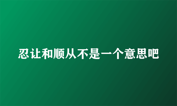 忍让和顺从不是一个意思吧