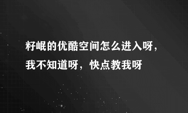 籽岷的优酷空间怎么进入呀，我不知道呀，快点教我呀