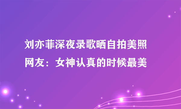 刘亦菲深夜录歌晒自拍美照 网友：女神认真的时候最美