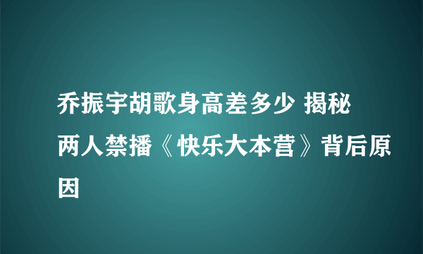 乔振宇胡歌身高差多少 揭秘两人禁播《快乐大本营》背后原因