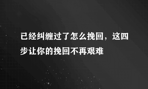 已经纠缠过了怎么挽回，这四步让你的挽回不再艰难