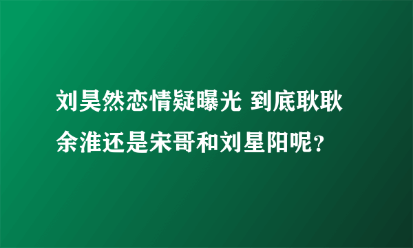 刘昊然恋情疑曝光 到底耿耿余淮还是宋哥和刘星阳呢？