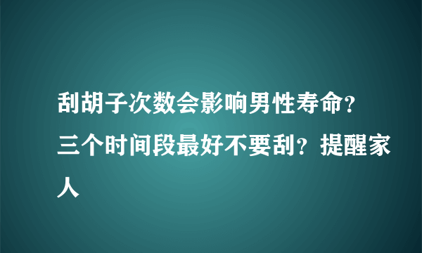 刮胡子次数会影响男性寿命？三个时间段最好不要刮？提醒家人