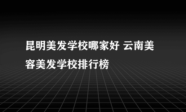 昆明美发学校哪家好 云南美容美发学校排行榜