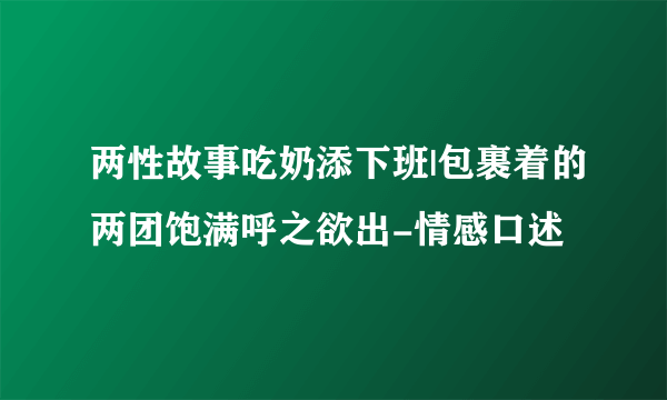 两性故事吃奶添下班|包裹着的两团饱满呼之欲出-情感口述