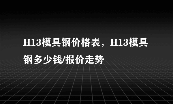 H13模具钢价格表，H13模具钢多少钱/报价走势