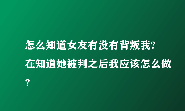 怎么知道女友有没有背叛我?在知道她被判之后我应该怎么做？