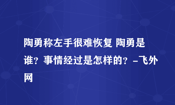 陶勇称左手很难恢复 陶勇是谁？事情经过是怎样的？-飞外网