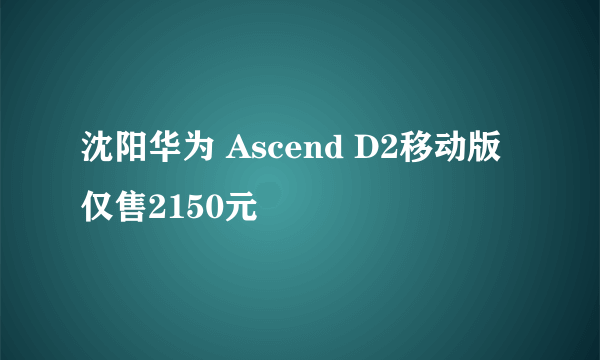 沈阳华为 Ascend D2移动版仅售2150元