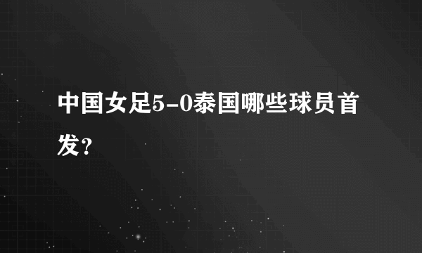 中国女足5-0泰国哪些球员首发？