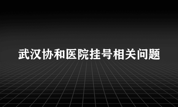 武汉协和医院挂号相关问题