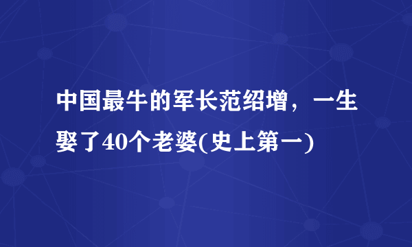 中国最牛的军长范绍增，一生娶了40个老婆(史上第一) 