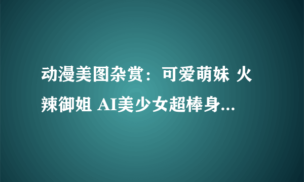 动漫美图杂赏：可爱萌妹 火辣御姐 AI美少女超棒身材看不够