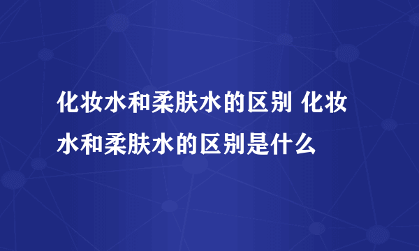 化妆水和柔肤水的区别 化妆水和柔肤水的区别是什么