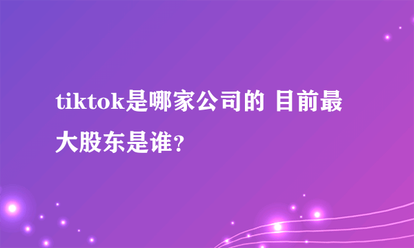 tiktok是哪家公司的 目前最大股东是谁？