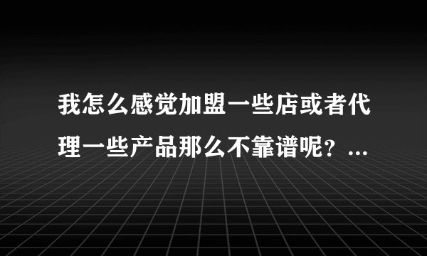 我怎么感觉加盟一些店或者代理一些产品那么不靠谱呢？你们觉得呢？