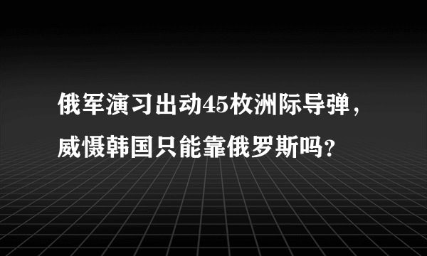 俄军演习出动45枚洲际导弹，威慑韩国只能靠俄罗斯吗？