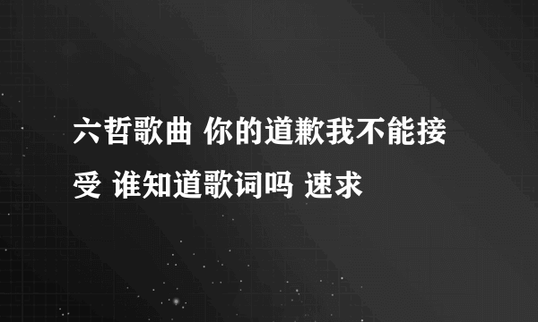 六哲歌曲 你的道歉我不能接受 谁知道歌词吗 速求